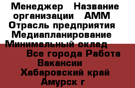 Менеджер › Название организации ­ АММ › Отрасль предприятия ­ Медиапланирование › Минимальный оклад ­ 30 000 - Все города Работа » Вакансии   . Хабаровский край,Амурск г.